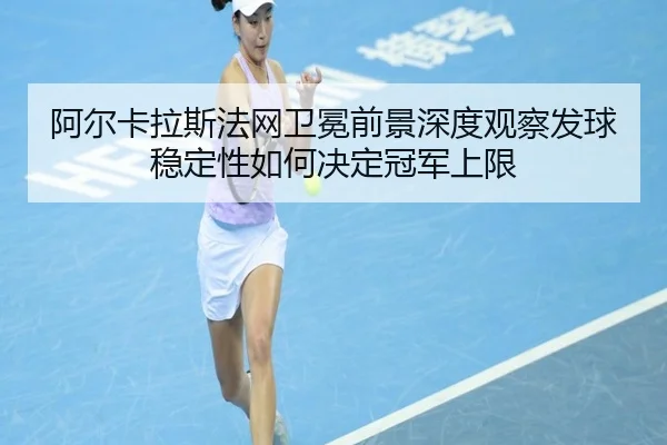 阿尔卡拉斯法网卫冕前景深度观察发球稳定性如何决定冠军上限