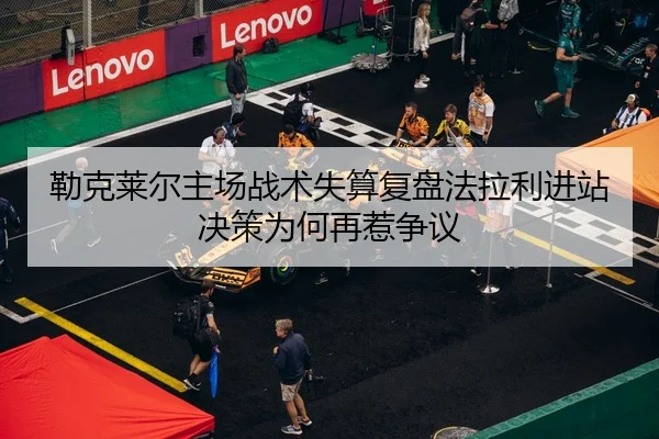 勒克莱尔主场战术失算复盘法拉利进站决策为何再惹争议